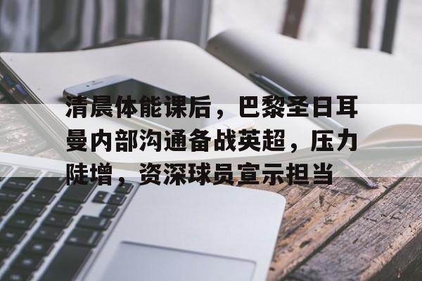 英雄联盟-关于清晨体能课后，巴黎圣日耳曼内部沟通备战英超，压力陡增，资深球员宣示担当的信息