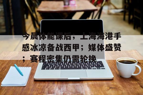 满冠体育在线登入-今晨体能课后；上海海港手感冰凉备战西甲；媒体盛赞；赛程密集仍需轮换的简单介绍