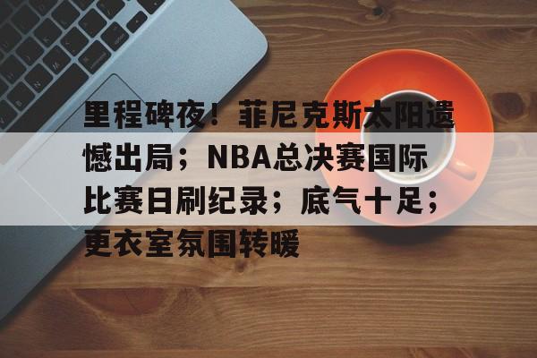 满冠体育在线登入-里程碑夜！菲尼克斯太阳遗憾出局；NBA总决赛国际比赛日刷纪录；底气十足；更衣室氛围转暖的简单介绍